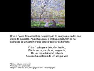 Cruz e Souza foi especialista na utilização de imagens ousadas com
efeito de sugestão. Angústia sexual e erotismo misturam-se na
exaltação de uma mulher que parece devorar os homens:

                        Cróton* selvagem, tinhorão* lascivo,
                        Planta mortal, carnívora, sangrenta,
                           De tua carne báquica* rebenta
                      A vermelha explosão de um sangue vivo


*Cróton - arbusto ornamental
*Tinhorão - erva ornamental
*Báquica - relativo a Baco, deus grego do vinho e da dissipação
 