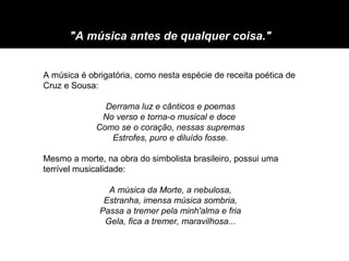 "A música antes de qualquer coisa."


A música é obrigatória, como nesta espécie de receita poética de
Cruz e Sousa:

               Derrama luz e cânticos e poemas
              No verso e torna-o musical e doce
             Como se o coração, nessas supremas
                Estrofes, puro e diluído fosse.

Mesmo a morte, na obra do simbolista brasileiro, possui uma
terrível musicalidade:

                A música da Morte, a nebulosa,
               Estranha, imensa música sombria,
              Passa a tremer pela minh'alma e fria
               Gela, fica a tremer, maravilhosa...
 