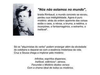 "Nós não estamos no mundo",
                   brada Rimbaud, o mundo concreto se esvaiu,
                   perdeu sua inteligibilidade. Agora é puro
                   mistério: atrás da ordem aparente das coisas
                   estão o caos, a névoa, a bruma, a neblina, o
                   incorpóreo, o fantasmagórico, o estranho, o
                   inefável*.




Só os "alquimistas do verbo" podem enxergar além da obviedade
do cotidiano e deparar-se com a essência misteriosa da vida.
Cruz e Sousa chega a implorar pelo mistério:

                Infinitos, espíritos dispersos,
                 Inefável, edênicos*, aéreos,
              Fecundai o Mistério destes versos
           Com a chama ideal de todos os mistérios.
 