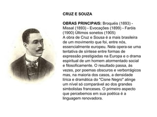 CRUZ E SOUZA

OBRAS PRINCIPAIS: Broquéis (1893) -
Missal (1893) - Evocações (1899) - Faróis
(1900) Últimos sonetos (1905)
A obra de Cruz e Sousa é a mais brasileira
de um movimento que foi, entre nós,
essencialmente europeu. Nela opera-se uma
tentativa de síntese entre formas de
expressão prestigiadas na Europa e o drama
espiritual de um homem atormentado social
e filosoficamente. O resultado passa, às
vezes, por poemas obscuros e verborrágicos
mas, na maioria dos casos, a densidade
lírica e dramática do "Cisne Negro" atinge
um nível só comparável ao dos grandes
simbolistas franceses. O primeiro aspecto
que percebemos em sua poética é a
linguagem renovadora.
 
