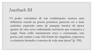 Auerbach III
◦O poder visionários de tais combinações exerceu uma
influência crucial na poesia posterior; parecem ser a mais
autêntica expressão tanto da anarquia interior da época
quanto de uma nova ordemainda encoberta que começava a
surgir. Num estilo inteiramente novo e consumado, este
poeta, cujo caráter e cuja vida foram tão singulares, expressou
a existência desnuda e concreta de toda uma época”(p. 330).
 