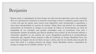 Benjamin
◦ Quanto maior é a participação do fator choque em cada uma das impressões, tanto mais constante
deve ser a presença do consciente no interesse em proteger contra os estímulos; quanto maior for
o êxito com que ele operar, tanto menos essas impressões serão incorporadas à experiência, e
tanto mais corresponderão ao conceito de vivência. Afinal, talvez seja possível ver o desempenho
característico da resistência ao choque na sua função de indicar ao acontecimento, às custas da
integridade de seu conteúdo, uma posição cronológica exata na consciência. Este seria o
desempenho máximo da reflexão, que faria do incidente uma vivência. Se não houvesse reflexão, o
sobressalto agradável ou (na maioria das vezes) desagradável produzir-se-ia invariavelmente,
sobressalto que, segundo Freud, sanciona a falha de resistência ao choque. Baudelaire fixou esta
constatação na imagem crua de um duelo, em que o artista, antes de ser vencido, lança um grito de
susto. Este duelo é o próprio processo da criação. Assim, Baudelaire inseriu a experiência do
choque no âmago de seu trabalho artístico” (p. 111).
 