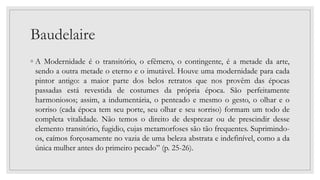 Baudelaire
◦ A Modernidade é o transitório, o efêmero, o contingente, é a metade da arte,
sendo a outra metade o eterno e o imutável. Houve uma modernidade para cada
pintor antigo: a maior parte dos belos retratos que nos provêm das épocas
passadas está revestida de costumes da própria época. São perfeitamente
harmoniosos; assim, a indumentária, o penteado e mesmo o gesto, o olhar e o
sorriso (cada época tem seu porte, seu olhar e seu sorriso) formam um todo de
completa vitalidade. Não temos o direito de desprezar ou de prescindir desse
elemento transitório, fugidio, cujas metamorfoses são tão frequentes. Suprimindo-
os, caímos forçosamente no vazia de uma beleza abstrata e indefinível, como a da
única mulher antes do primeiro pecado” (p. 25-26).
 