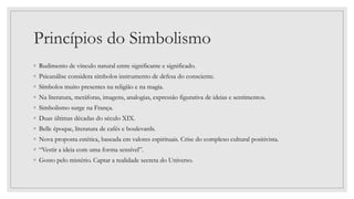 Princípios do Simbolismo
◦ Rudimento de vínculo natural entre significante e significado.
◦ Psicanálise considera símbolos instrumento de defesa do consciente.
◦ Símbolos muito presentes na religião e na magia.
◦ Na literatura, metáforas, imagens, analogias, expressão figurativa de ideias e sentimentos.
◦ Simbolismo surge na França.
◦ Duas últimas décadas do século XIX.
◦ Belle époque, literatura de cafés e boulevards.
◦ Nova proposta estética, baseada em valores espirituais. Crise do complexo cultural positivista.
◦ “Vestir a ideia com uma forma sensível”.
◦ Gosto pelo mistério. Captar a realidade secreta do Universo.
 