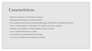 Características
◦ Metáforas sinestéticas na observação da natureza.
◦ Recuperação de princípios da estética romântica.
◦ São considerados precursores: Swedenborg (ideológico); Hoffman, Poe e Baudelaire (literários).
◦ Soneto “Correspondance”, de Baudelaire, foi tomado como poema-manifesto.
◦ Principais nomes: Mallarmé, Verlaine, Rimbaud, Valéry, na França.
◦ Yeats, na Irlanda. D’Annunzio, na Itália.
◦ Antonio Nobre e Camilo Pessanha, em Portugal.
◦ Cruz e Sousa e Alphonsus de Guimaraens, no Brasil.
 