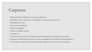 Carpeaux
◦ 1886, Jean Moréas. Manifesto como ponto culminante.
◦ Simbolismo surge como reação ao Naturalismo e produz uma poesia nova.
◦ Musicalidade do verso.
◦ Preciosismo da expressão.
◦ Sincretismo religioso.
◦ Evasão da realidade comum.
◦ Arte pela arte.
◦ Conhecidos como poetas da decadência, posteriormente foram censurados nesse aspecto.
◦ Princípios do Simbolismo chocavam-se contra mentalidade do Liberalismo (antorracionalismo).
◦ Forte herança na história da Literatura; segundo Carpeaux, base de toda a poesia posterior.
 