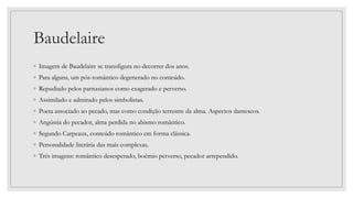 Baudelaire
◦ Imagem de Baudelaire se transfigura no decorrer dos anos.
◦ Para alguns, um pós-romântico degenerado no conteúdo.
◦ Repudiado pelos parnasianos como exagerado e perverso.
◦ Assimilado e admirado pelos simbolistas.
◦ Poeta associado ao pecado, mas como condição terrestre da alma. Aspectos dantescos.
◦ Angústia do pecador, alma perdida no abismo romântico.
◦ Segundo Carpeaux, conteúdo romântico em forma clássica.
◦ Personalidade literária das mais complexas.
◦ Três imagens: romântico desesperado, boêmio perverso, pecador arrependido.
 