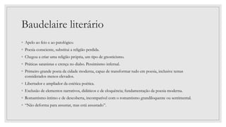 Baudelaire literário
◦ Apelo ao feio e ao patológico.
◦ Poesia consciente, substitui a religião perdida.
◦ Chegou a criar uma religião própria, um tipo de gnosticismo.
◦ Práticas satanistas e crença no diabo. Pessimismo infernal.
◦ Primeiro grande poeta da cidade moderna, capaz de transformar tudo em poesia, inclusive temas
considerados menos elevados.
◦ Libertador e ampliador da estética poética.
◦ Exclusão de elementos narrativos, didáticos e de eloquência; fundamentação da poesia moderna.
◦ Romantismo íntimo e de descoberta, incompatível com o romantismo grandiloquente ou sentimental.
◦ “Não deforma para assustar, mas está assustado”.
 