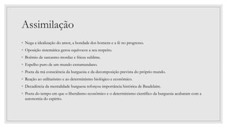 Assimilação
◦ Nega a idealização do amor, a bondade dos homens e a fé no progresso.
◦ Oposição sistemática gerou equívocos a seu respeito.
◦ Boêmio de sarcasmo mordaz e frieza sublime.
◦ Espelho puro de um mundo extramundano.
◦ Poeta da má consciência da burguesia e da decomposição prevista do próprio mundo.
◦ Reação ao utilitarismo e ao determinismo biológico e econômico.
◦ Decadência da mentalidade burguesa reforçou importância histórica de Baudelaire.
◦ Poeta do tempo em que o liberalismo econômico e o determinismo científico da burguesia acabaram com a
autonomia do espírito.
 