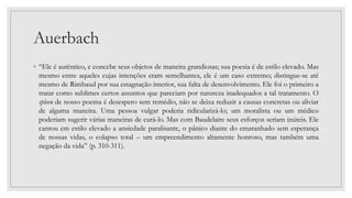 Auerbach
◦ “Ele é autêntico, e concebe seus objetos de maneira grandiosas; sua poesia é de estilo elevado. Mas
mesmo entre aqueles cujas intenções eram semelhantes, ele é um caso extremo; distingue-se até
mesmo de Rimbaud por sua estagnação interior, sua falta de desenvolvimento. Ele foi o primeiro a
tratar como sublimes certos assuntos que pareciam por natureza inadequados a tal tratamento. O
spleen de nosso poema é desespero sem remédio, não se deixa reduzir a causas concretas ou aliviar
de alguma maneira. Uma pessoa vulgar poderia ridicularizá-lo; um moralista ou um médico
poderiam sugerir várias maneiras de curá-lo. Mas com Baudelaire seus esforços seriam inúteis. Ele
cantou em estilo elevado a ansiedade paralisante, o pânico diante do emaranhado sem esperança
de nossas vidas, o colapso total – um empreendimento altamente honroso, mas também uma
negação da vida” (p. 310-311).
 