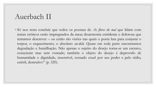 Auerbach II
◦ Só nos resta concluir que todos os poemas de As flores do mal que lidam com
temas eróticos estão impregnados da mesa desarmonia estridente e dolorosa que
tentamos descrever – ou então são visões nas quais o poeta luta para conjurar o
torpor, o esquecimento, o absoluto au-delá. Quase em toda parte encontramos
degradação e humilhação. Não apenas o sujeito do desejo torna-se um escravo,
consciente mas sem vontade; também o objeto do desejo é deprovido de
humanidade e dignidade, insensível, tornado cruel por seu poder e pelo tédio,
estéril, destrutivo” (p. 320).
 