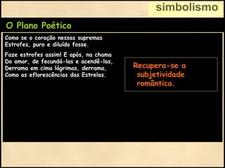 simbolismo
O Plano Poético
Como se o coração nessas supremas
Estrofes, puro e diluído fosse.
Faze estrofes assim! E após, na chama
Do amor, de fecundá-las e acendê-las,
Derrama em cima lágrimas, derrama,
Como as eflorescências das Estrelas.
• Recupera-se a
subjetividade
romântica.
 