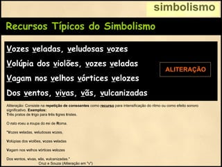 Recursos Típicos do Simbolismo
Vozes veladas, veludosas vozes
Volúpia dos violões, vozes veladas
Vagam nos velhos vórtices velozes
Dos ventos, vivas, vãs, vulcanizadas
simbolismo
ALITERAÇÃO
Aliteração: Consiste na repetição de consoantes como recurso para intensificação do ritmo ou como efeito sonoro
significativo. Exemplos:
Três pratos de trigo para três tigres tristes.
O rato roeu a roupa do rei de Roma.
"Vozes veladas, veludosas vozes,
Volúpias dos violões, vozes veladas
Vagam nos velhos vórtices velozes
Dos ventos, vivas, vãs, vulcanizadas."
Cruz e Souza (Aliteração em "v")
 