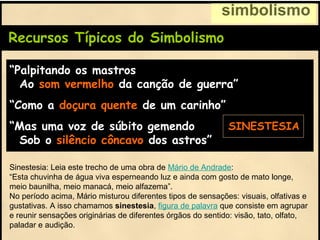 Recursos Típicos do Simbolismo
“Palpitando os mastros
Ao som vermelho da canção de guerra”
“Como a doçura quente de um carinho”
“Mas uma voz de súbito gemendo
Sob o silêncio côncavo dos astros”
simbolismo
SINESTESIA
Sinestesia: Leia este trecho de uma obra de Mário de Andrade:
“Esta chuvinha de água viva esperneando luz e ainda com gosto de mato longe,
meio baunilha, meio manacá, meio alfazema”.
No período acima, Mário misturou diferentes tipos de sensações: visuais, olfativas e
gustativas. A isso chamamos sinestesia, figura de palavra que consiste em agrupar
e reunir sensações originárias de diferentes órgãos do sentido: visão, tato, olfato,
paladar e audição.
 
