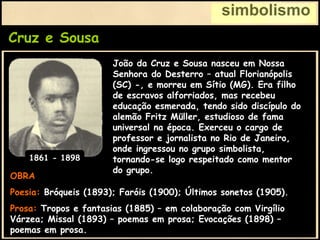 Cruz e Sousa
simbolismo
OBRA
Poesia: Bróqueis (1893); Faróis (1900); Últimos sonetos (1905).
Prosa: Tropos e fantasias (1885) – em colaboração com Virgílio
Várzea; Missal (1893) – poemas em prosa; Evocações (1898) –
poemas em prosa.
João da Cruz e Sousa nasceu em Nossa
Senhora do Desterro – atual Florianópolis
(SC) -, e morreu em Sítio (MG). Era filho
de escravos alforriados, mas recebeu
educação esmerada, tendo sido discípulo do
alemão Fritz Müller, estudioso de fama
universal na época. Exerceu o cargo de
professor e jornalista no Rio de Janeiro,
onde ingressou no grupo simbolista,
tornando-se logo respeitado como mentor
do grupo.
1861 - 1898
 