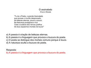 O assinalado
Cruz e Sousa
“Tu és o Poeta, o grande Assinalado
que povoas o mundo despovoado,
de belezas eternas, pouco a pouco.
Na Natureza prodigiosa e rica
Toda a audácia dos nervos justifica
Os teus espasmos imortais de louco!”
a) A poesia é criação de belezas eternas.
b) A poesia é a linguagem que provoca a loucura do poeta.
c) O poeta se distingue dos mortais comuns porque é louco.
d) A natureza oculta a loucura do poeta.
Resposta:
b) A poesia é a linguagem que provoca a loucura do poeta.
 