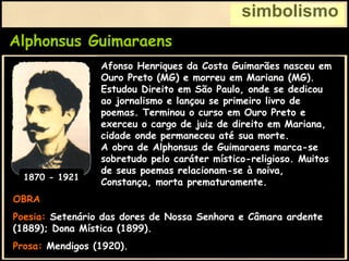 Alphonsus Guimaraens
simbolismo
OBRA
Poesia: Setenário das dores de Nossa Senhora e Câmara ardente
(1889); Dona Mística (1899).
Prosa: Mendigos (1920).
Afonso Henriques da Costa Guimarães nasceu em
Ouro Preto (MG) e morreu em Mariana (MG).
Estudou Direito em São Paulo, onde se dedicou
ao jornalismo e lançou se primeiro livro de
poemas. Terminou o curso em Ouro Preto e
exerceu o cargo de juiz de direito em Mariana,
cidade onde permaneceu até sua morte.
A obra de Alphonsus de Guimaraens marca-se
sobretudo pelo caráter místico-religioso. Muitos
de seus poemas relacionam-se à noiva,
Constança, morta prematuramente.
1870 - 1921
 