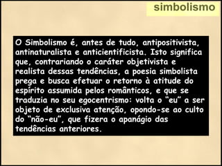 simbolismo
O Simbolismo é, antes de tudo, antipositivista,
antinaturalista e anticientificista. Isto significa
que, contrariando o caráter objetivista e
realista dessas tendências, a poesia simbolista
prega e busca efetuar o retorno à atitude do
espírito assumida pelos românticos, e que se
traduzia no seu egocentrismo: volta o “eu” a ser
objeto de exclusiva atenção, opondo-se ao culto
do “não-eu”, que fizera o apanágio das
tendências anteriores.
 