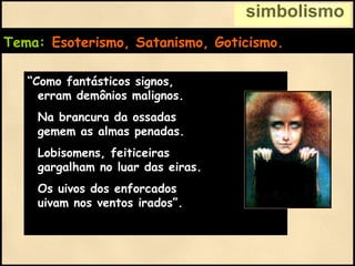 simbolismo
Tema: Esoterismo, Satanismo, Goticismo.
“Como fantásticos signos,
erram demônios malignos.
Na brancura da ossadas
gemem as almas penadas.
Lobisomens, feiticeiras
gargalham no luar das eiras.
Os uivos dos enforcados
uivam nos ventos irados”.
 
