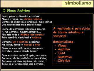 simbolismo
O Plano Poético
Derrama luz e cânticos e poemas
No verso, torna-o musical e doce
Como se o coração nessas supremas
Estrofes, puro e diluído fosse.
Faze estrofes assim! E após, na chama
Do amor, de fecundá-las e acendê-las,
Derrama em cima lágrimas, derrama,
Como as eflorescências das Estrelas.
Busca palavras límpidas e castas,
Novas e raras, de clarões ruidosos,
Dentre as ondas mais pródigas, mais vastas
Dos sentimentos mais maravilhosos.
Enche de estranhas vibrações sonoras
A tua estrofe, majestosamente...
Põe nela todo o incêndio das auroras
Para torná-la emocional e ardente.
Derrama luz e cânticos e poemas
No verso, torna-o musical e doce
A realidade é percebida
de forma intuitiva e
sensorial.
Sensorialismo
- Visual
- Auditivo
- Tátil
- Gustativo
- Olfativo
 