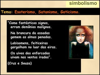 simbolismo
Tema: Esoterismo, Satanismo, Goticismo.
“Como fantásticos signos,
erram demônios malígnos.
Na brancura da ossadas
gemem as almas penadas.
Lobisomens, feiticeiras
gargalham no luar das eiras.
Os uivos dos enforcados
uivam nos ventos irados”.
(Cruz e Souza)
 