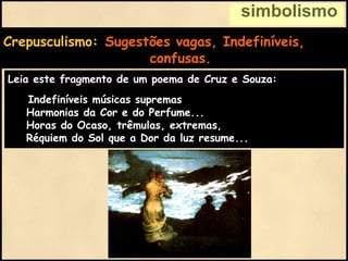simbolismo
Crepusculismo: Sugestões vagas, Indefiníveis,
confusas.
Leia este fragmento de um poema de Cruz e Souza:
Indefiníveis músicas supremas
Harmonias da Cor e do Perfume...
Horas do Ocaso, trêmulas, extremas,
Réquiem do Sol que a Dor da luz resume...
 