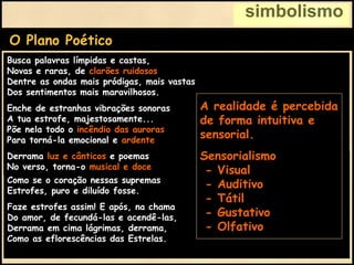 simbolismo
O Plano Poético
Derrama luz e cânticos e poemas
No verso, torna-o musical e doce
Como se o coração nessas supremas
Estrofes, puro e diluído fosse.
Faze estrofes assim! E após, na chama
Do amor, de fecundá-las e acendê-las,
Derrama em cima lágrimas, derrama,
Como as eflorescências das Estrelas.
Busca palavras límpidas e castas,
Novas e raras, de clarões ruidosos,
Dentre as ondas mais pródigas, mais vastas
Dos sentimentos mais maravilhosos.
Enche de estranhas vibrações sonoras
A tua estrofe, majestosamente...
Põe nela todo o incêndio das auroras
Para torná-la emocional e ardente.
Derrama luz e cânticos e poemas
No verso, torna-o musical e doce
A realidade é percebida
de forma intuitiva e
sensorial.
Sensorialismo
- Visual
- Auditivo
- Tátil
- Gustativo
- Olfativo
 