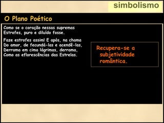 simbolismo
O Plano Poético
Como se o coração nessas supremas
Estrofes, puro e diluído fosse.
Faze estrofes assim! E após, na chama
Do amor, de fecundá-las e acendê-las,
Derrama em cima lágrimas, derrama,
Como as eflorescências das Estrelas.
• Recupera-se a
subjetividade
romântica.
 