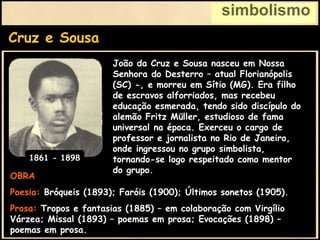 Cruz e Sousa
simbolismo
OBRA
Poesia: Bróqueis (1893); Faróis (1900); Últimos sonetos (1905).
Prosa: Tropos e fantasias (1885) – em colaboração com Virgílio
Várzea; Missal (1893) – poemas em prosa; Evocações (1898) –
poemas em prosa.
João da Cruz e Sousa nasceu em Nossa
Senhora do Desterro – atual Florianópolis
(SC) -, e morreu em Sítio (MG). Era filho
de escravos alforriados, mas recebeu
educação esmerada, tendo sido discípulo do
alemão Fritz Müller, estudioso de fama
universal na época. Exerceu o cargo de
professor e jornalista no Rio de Janeiro,
onde ingressou no grupo simbolista,
tornando-se logo respeitado como mentor
do grupo.
1861 - 1898
 