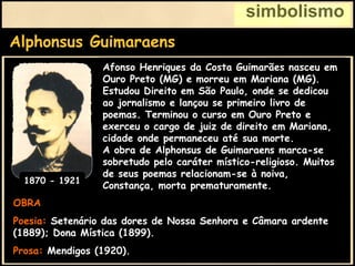 Alphonsus Guimaraens
simbolismo
OBRA
Poesia: Setenário das dores de Nossa Senhora e Câmara ardente
(1889); Dona Mística (1899).
Prosa: Mendigos (1920).
Afonso Henriques da Costa Guimarães nasceu em
Ouro Preto (MG) e morreu em Mariana (MG).
Estudou Direito em São Paulo, onde se dedicou
ao jornalismo e lançou se primeiro livro de
poemas. Terminou o curso em Ouro Preto e
exerceu o cargo de juiz de direito em Mariana,
cidade onde permaneceu até sua morte.
A obra de Alphonsus de Guimaraens marca-se
sobretudo pelo caráter místico-religioso. Muitos
de seus poemas relacionam-se à noiva,
Constança, morta prematuramente.
1870 - 1921
 