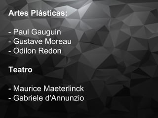 Artes Plásticas:
- Paul Gauguin
- Gustave Moreau
- Odilon Redon
Teatro
- Maurice Maeterlinck
- Gabriele d'Annunzio
 