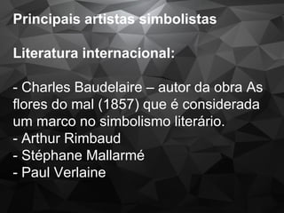 Principais artistas simbolistas
Literatura internacional:
- Charles Baudelaire – autor da obra As
flores do mal (1857) que é considerada
um marco no simbolismo literário.
- Arthur Rimbaud
- Stéphane Mallarmé
- Paul Verlaine
 