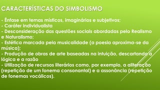 CARACTERÍSTICAS DO SIMBOLISMO
- Ênfase em temas místicos, imaginários e subjetivos;
- Caráter individualista
- Desconsideração das questões sociais abordadas pelo Realismo
e Naturalismo;
- Estética marcada pela musicalidade (a poesia aproxima-se da
música);
- Produção de obras de arte baseadas na intuição, descartando a
lógica e a razão
- Utilização de recursos literários como, por exemplo, a aliteração
(repetição de um fonema consonantal) e a assonância (repetição
de fonemas vocálicos).

 