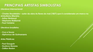 PRINCIPAIS ARTISTAS SIMBOLISTAS
Literatura internacional:
- Charles Baudelaire – autor da obra As flores do mal (1857) que é considerada um marco no
simbolismo lliterário.
- Arthur Rimbaud
- Stéphane Mallarmé
- Paul Verlaine
Literatura brasileira:
- Cruz e Souza
- Alphonsus de Guimaraens
Artes Plásticas:
- Paul Gauguin
- Gustave Moreau
- Odilon Redon

 