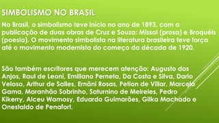 SIMBOLISMO NO BRASIL
No Brasil, o simbolismo teve início no ano de 1893, com a
publicação de duas obras de Cruz e Souza: Missal (prosa) e Broquéis
(poesia). O movimento simbolista na literatura brasileira teve força
até o movimento modernista do começo da década de 1920.
São também escritores que merecem atenção: Augusto dos
Anjos, Raul de Leoni, Emiliano Perneta, Da Costa e Silva, Dario
Veloso, Arthur de Salles, Ernãni Rosas, Petion de Villar, Marcelo
Gama, Maranhão Sobrinho, Saturnino de Meireles, Pedro
Kikerry, Alceu Wamosy, Eduardo Guimarães, Gilka Machado e
Onestaldo de Penafort.

 