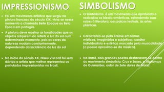 IMPRESSIONISMO


Foi um movimento artístico que surgiu na
pintura francesa do século XIX, vivia-se nesse
momento a chamada Belle Epoque ou Bela
Época em portugês.



A pintura deve mostrar as tonalidades que os
objetos adquirem ao refletir a luz do sol num
determinado momento, pois as cores da
natureza mudam constantemente,
dependendo da incidência da luz do sol



No início do século XX, Eliseu Visconti foi sem
dúvida o artista que melhor representou os
postulados impressionistas no Brasil.

SIMBOLISMO


O Simbolismo é um movimento que aprofunda e
radicaliza os ideais românticos, estendendo suas
raízes à literatura, aos palcos teatrais, às artes
plásticas.



Caracteriza-se pela ênfase em temas
místicos, imaginários e subjetivos; caráter
individualista e estética marcada pela musicalidade
(a poesia aproxima-se da música).



No Brasil, dois grandes poetas destacaram-se dentro
do movimento simbolista: Cruz e Sousa, e Alphonsus
de Guimarães, autor de Sete dores de Maria.

 