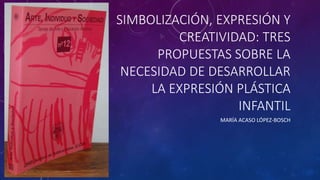 SIMBOLIZACIÓN, EXPRESIÓN Y
CREATIVIDAD: TRES
PROPUESTAS SOBRE LA
NECESIDAD DE DESARROLLAR
LA EXPRESIÓN PLÁSTICA
INFANTIL
MARÍA ACASO LÓPEZ-BOSCH
 