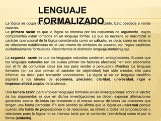 LENGUAJE
FORMALIZADOLa lógica se ocupa de los razonamientos en lenguaje formalizado. Esto obedece a varias
razones.
La primera razón es que la lógica se interesa por los esquemas de argumento cuyos
componentes están tomados en un lenguaje formal. Lo que se necesita es maximizar el
carácter operacional de la lógica considerada como un cálculo, es decir, como un sistema
de relaciones establecidas en el uso mismo de símbolos de acuerdo con reglas explícitas
cuidadosamente formuladas. Recordemos la distinción lenguaje-metalenguaje.
La segunda razón es que los lenguajes naturales contienen ambigüedades. Sucede que
los lenguajes naturales (en los cuales priman los factores afectivos) han sido elaborados
con el fin de comunicar ideas (ya sea para vender o persuadir). Mientras los lenguaje
formales (en los que priman el carácter de objetividad) han sido creados sólo para
informar, es decir, para transmitir conocimiento. La lógica al ser un lenguaje científico
aspirará a los ideales de economía, precisión, claridad, univocidad, rigor e
impersonalidad propios de la ciencia.
Una tercera razón para emplear lenguajes formales en las investigaciones sobre la validez
de los argumentos es que en dichas investigaciones se deben expresar afirmaciones
generales acerca de todas las oraciones o al menos acerca de todas las oraciones que
tengan una forma particular. En este sentido se afirma que la lógica es universal porque
cuando ella habla de proposiciones o de relaciones, se refiere a todas las proposiciones o
relaciones pues la lógica no se interesa tanto por el contenido (semántica) como sí por la
forma (sintaxis).
 