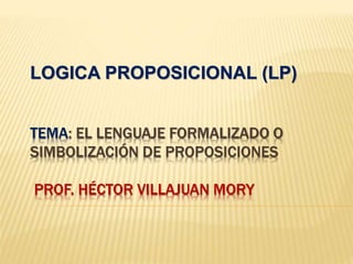 TEMA: EL LENGUAJE FORMALIZADO O
SIMBOLIZACIÓN DE PROPOSICIONES
PROF. HÉCTOR VILLAJUAN MORY
LOGICA PROPOSICIONAL (LP)
 