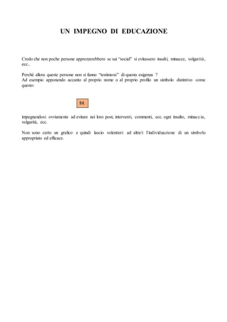 UN IMPEGNO DI EDUCAZIONE
Credo che non poche persone apprezzerebbero se sui “social” si evitassero insulti, minacce, volgarità,
ecc..
Perché allora queste persone non si fanno “testimoni” di questa esigenza ?
Ad esempio apponendo accanto al proprio nome o al proprio profilo un simbolo distintivo come
questo:
impegnandosi ovviamente ad evitare nei loro post, interventi, commenti, ecc. ogni insulto, minaccia,
volgarità, ecc.
Non sono certo un grafico e quindi lascio volentieri ad altre/i l’individuazione di un simbolo
appropriato ed efficace.
Ed.
 
