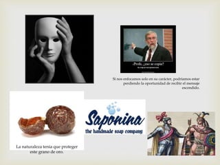 Si nos enfocamos solo en su carácter, podríamos estar
perdiendo la oportunidad de recibir el mensaje
escondido.

La naturaleza tenía que proteger
este grano de oro.

 