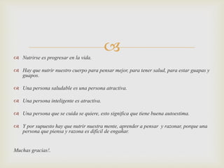  Nutrirse es progresar en la vida.



 Hay que nutrir nuestro cuerpo para pensar mejor, para tener salud, para estar guapas y
guapos.
 Una persona saludable es una persona atractiva.
 Una persona inteligente es atractiva.

 Una persona que se cuida se quiere, esto significa que tiene buena autoestima.
 Y por supuesto hay que nutrir nuestra mente, aprender a pensar y razonar, porque una
persona que piensa y razona es difícil de engañar.

Muchas gracias!.

 