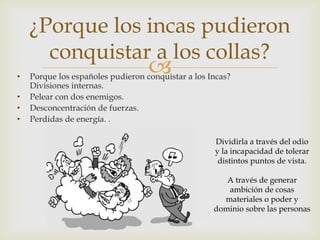 ¿Porque los incas pudieron
conquistar a los collas?
•
•
•
•



Porque los españoles pudieron conquistar a los Incas?
Divisiones internas.
Pelear con dos enemigos.
Desconcentración de fuerzas.
Perdidas de energía. .
Dividirla a través del odio
y la incapacidad de tolerar
distintos puntos de vista.
A través de generar
ambición de cosas
materiales o poder y
dominio sobre las personas

 