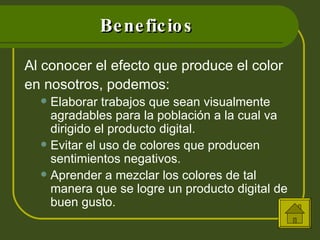 Beneficios Al conocer el efecto que produce el color en nosotros, podemos: Elaborar trabajos que sean visualmente agradables para la población a la cual va dirigido el producto digital. Evitar el uso de colores que producen sentimientos negativos. Aprender a mezclar los colores de tal manera que se logre un producto digital de buen gusto. 