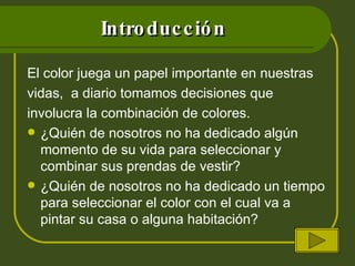 Introducción El color juega un papel importante en nuestras vidas,  a diario tomamos decisiones que involucra la combinación de colores. ¿Quién de nosotros no ha dedicado algún momento de su vida para seleccionar y combinar sus prendas de vestir? ¿Quién de nosotros no ha dedicado un tiempo para seleccionar el color con el cual va a pintar su casa o alguna habitación? 
