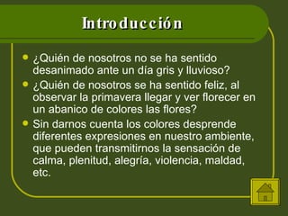 Introducción ¿Quién de nosotros no se ha sentido desanimado ante un día gris y lluvioso? ¿Quién de nosotros se ha sentido feliz, al observar la primavera llegar y ver florecer en un abanico de colores las flores? Sin darnos cuenta los colores desprende diferentes expresiones en nuestro ambiente, que pueden transmitirnos la sensación de calma, plenitud, alegría, violencia, maldad, etc. 
