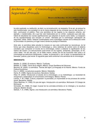 ha sido quebrada, su restitución, es decir, su re-construcción, es necesaria. Si es así, es porque ha
sido transformada: una sociedad no es la misma después de los crímenes que en ella ocurren, o
bien, conmueven al público. Para una semiótica de los lugares (y los espacios urbanos, por
ejemplo, o residenciales, etc.) que han sido trastocados por un crimen, cualquiera que este sea,
habrá de estudiarse las nuevas significaciones que adquiere el asunto como relato. La recepción
de los acontecimientos que incluyen un crimen –llamados por la criminología “percepción de
seguridad” (Hikal, 2009)– estarían contemplados como subcódigos nacidos de la interacción entre
la comunidad o la persona y el lugar mismo donde se produjo el interdicto.

Ante esto, la semiótica debe estudiar la manera en que esta continuidad se reconstruye, de tal
forma que otras disciplinas como la Victimología y, otros sistemas de control como el sistema
carcelario que componen el mundo de la criminología, entran a elaborar la significación de los
rastros del crimen y la estructuración post-crimen en los lugares, ambientes, personajes, en fin,
como relato. Tal vez sea aquí, en el relato mismo, donde una de las funciones más caras a la
criminología se estructura fuertemente, a saber, la prevención y, por lo tanto, la representación de
bienestar, justicia y paz social. El siguiente paso será conformar una semiótica de la criminología.

BIBIOGRAFÍA

Bataille, G. (2008). El erotismo. México: TusQuets.
Bataille, G. (1998). Teoría de la religión. México: Grupo Santillana de Ediciones.
Beuchot, M. (2004). La semiótica. Teorías del signo y el lenguaje en la historia. México: Fondo de
Cultura Económica.
Eco, U. (2005). La estructura ausente. México: Debolsillo.
Harris, R. (1999). Signos de escritura. Barcelona: Gedisa.
Hikal, W. (2009). Introducción al estudio de la criminología y a su metodología. La necesidad de
reorganizar y sistematizar el conocimiento criminológico. México: Porrúa.
Lotman, Y. M. (1999). Cultura y explosión: lo previsible y lo imprevisible en los procesos de cambio
social. Barcelona: Gedisa.
Pérez Martínez, H. (1995). En pos del signo. Introducción a la semiótica. Michoacán: El Colegio de
Michoacán.
Schneider, M. (1998). El origen musical de los animales-símbolos en la mitología y la escultura
antiguas. Madrid: Siruela.
Sebeok, T. A. (1996). Signos: una introducción a la semiótica. Barcelona: Paidós.




                                                                                                   6
Vol. IV enero-julio 2010
www.somecrimnl.es.tl
 