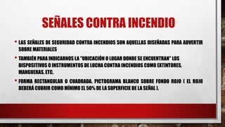 SEÑALES CONTRA INCENDIO
• LAS SEÑALES DE SEGURIDAD CONTRA INCENDIOS SON AQUELLAS DISEÑADAS PARA ADVERTIR
SOBRE MATERIALES
• TAMBIÉN PARA INDICARNOS LA "UBICACIÓN O LUGAR DONDE SE ENCUENTRAN" LOS
DISPOSITIVOS O INSTRUMENTOS DE LUCHA CONTRA INCENDIOS COMO EXTINTORES,
MANGUERAS, ETC.
• FORMA RECTANGULAR O CUADRADA. PICTOGRAMA BLANCO SOBRE FONDO ROJO ( EL ROJO
DEBERÁ CUBRIR COMO MÍNIMO EL 50% DE LA SUPERFICIE DE LA SEÑAL ).
 