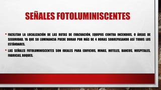 SEÑALES FOTOLUMINISCENTES
• FACILITAN LA LOCALIZACIÓN DE LAS RUTAS DE EVACUACIÓN, EQUIPOS CONTRA INCENDIOS, O ÁREAS DE
SEGURIDAD, YA QUE SU LUMINANCIA PUEDE DURAR POR MÁS DE 4 HORAS SOBREPASANDO ASÍ TODOS LOS
ESTÁNDARES.
• LAS SEÑALES FOTOLUMINISCENTES SON IDEALES PARA EDIFICIOS, MINAS, HOTELES, BANCOS, HOSPITALES,
FABRICAS, BUQUES.
 