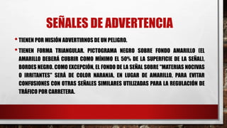 SEÑALES DE ADVERTENCIA
•TIENEN POR MISIÓN ADVERTIRNOS DE UN PELIGRO.
•TIENEN FORMA TRIANGULAR. PICTOGRAMA NEGRO SOBRE FONDO AMARILLO (EL
AMARILLO DEBERÁ CUBRIR COMO MÍNIMO EL 50% DE LA SUPERFICIE DE LA SEÑAL),
BORDES NEGRO. COMO EXCEPCIÓN, EL FONDO DE LA SEÑAL SOBRE "MATERIAS NOCIVAS
O IRRITANTES" SERÁ DE COLOR NARANJA, EN LUGAR DE AMARILLO, PARA EVITAR
CONFUSIONES CON OTRAS SEÑALES SIMILARES UTILIZADAS PARA LA REGULACIÓN DE
TRÁFICO POR CARRETERA.
 